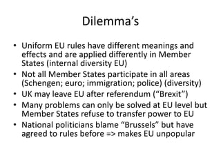 Dilemma’s
• Uniform EU rules have different meanings and
effects and are applied differently in Member
States (internal diversity EU)
• Not all Member States participate in all areas
(Schengen; euro; immigration; police) (diversity)
• UK may leave EU after referendum (“Brexit”)
• Many problems can only be solved at EU level but
Member States refuse to transfer power to EU
• National politicians blame “Brussels” but have
agreed to rules before => makes EU unpopular
 