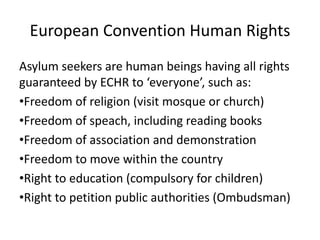 European Convention Human Rights
Asylum seekers are human beings having all rights
guaranteed by ECHR to ‘everyone’, such as:
•Freedom of religion (visit mosque or church)
•Freedom of speach, including reading books
•Freedom of association and demonstration
•Freedom to move within the country
•Right to education (compulsory for children)
•Right to petition public authorities (Ombudsman)
 