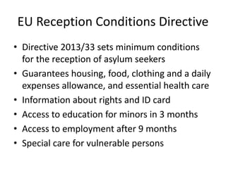 EU Reception Conditions Directive
• Directive 2013/33 sets minimum conditions
for the reception of asylum seekers
• Guarantees housing, food, clothing and a daily
expenses allowance, and essential health care
• Information about rights and ID card
• Access to education for minors in 3 months
• Access to employment after 9 months
• Special care for vulnerable persons
 