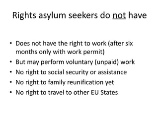 Rights asylum seekers do not have
• Does not have the right to work (after six
months only with work permit)
• But may perform voluntary (unpaid) work
• No right to social security or assistance
• No right to family reunification yet
• No right to travel to other EU States
 
