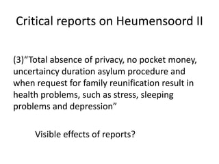 Critical reports on Heumensoord II
(3)“Total absence of privacy, no pocket money,
uncertaincy duration asylum procedure and
when request for family reunification result in
health problems, such as stress, sleeping
problems and depression”
Visible effects of reports?
 