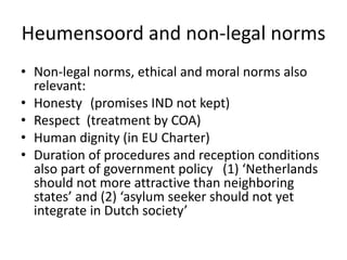 Heumensoord and non-legal norms
• Non-legal norms, ethical and moral norms also
relevant:
• Honesty (promises IND not kept)
• Respect (treatment by COA)
• Human dignity (in EU Charter)
• Duration of procedures and reception conditions
also part of government policy (1) ‘Netherlands
should not more attractive than neighboring
states’ and (2) ‘asylum seeker should not yet
integrate in Dutch society’
 