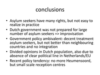 conclusions
• Asylum seekers have many rights, but not easy to
realize in practice
• Dutch government was not prepared for large
number of asylum seekers => improvisation
• Government policy ambivalent: decent treatment
asylum seekers, but not better than neighbouring
countries and no integration
• Divided opinions in Dutch population, also due to
absence of clear political line in Netherlands/EU
• Recent policy tendency: no more Heumensoord,
but small scale reception centres
 