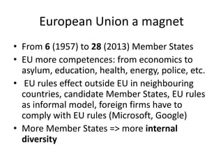 European Union a magnet
• From 6 (1957) to 28 (2013) Member States
• EU more competences: from economics to
asylum, education, health, energy, police, etc.
• EU rules effect outside EU in neighbouring
countries, candidate Member States, EU rules
as informal model, foreign firms have to
comply with EU rules (Microsoft, Google)
• More Member States => more internal
diversity
 