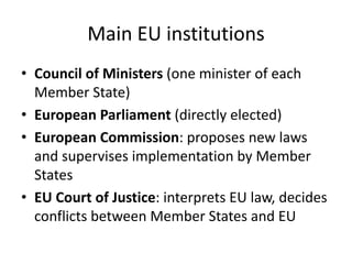 Main EU institutions
• Council of Ministers (one minister of each
Member State)
• European Parliament (directly elected)
• European Commission: proposes new laws
and supervises implementation by Member
States
• EU Court of Justice: interprets EU law, decides
conflicts between Member States and EU
 