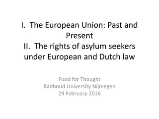I. The European Union: Past and
Present
II. The rights of asylum seekers
under European and Dutch law
Food for Thought
Radboud University Nijmegen
29 February 2016
 