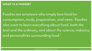 What is a Foodie?


   Foodies are amateurs who simply love food for
   consumption, study, preparation, and news. Foodies
                                               1


   also want to learn everything about food, both the
   best and the ordinary, and about the science, industry,
   and personalities surrounding food.2




p.14                   FOOD FOR THOUGHT: Discovery, SHARING, + Passions   Cook // Peterson // Radecki // Yin
 