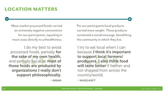 Location Matters
   -                                                                                             +
        Mass market processed foods carried                  For our participants local products
         an extremely negative connotation                   carried more weight. These products
            for our participants, equating in                contained a social message, benefitting
        most cases directly to unhealthiness.                the community in which they live.




              “” “”
                I do my best to avoid                         I try to eat local when I can
        processed foods, partially for                        because I think it’s important
         the sake of my own health,                           to support local farmers/
       and partially because most of                          producers. I also think food
       those foods are produced by                            will taste better if fresher and
         organizations I really don’t                         not shipped from across the
            support philosophically.                          country/world.
                               –Noah                          –Margaret

p.25                                        FOOD FOR THOUGHT: Discovery, SHARING, + Passions           Cook // Peterson // Radecki // Yin
 