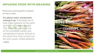 Infusing food with meaning
  Food carries meaning which is imposed
  on it by its maker.
   It’s about color, excitement,                                                      	      Food can   express




       “”
   mixing it up. It reminds me of
   how food connects to the earth                                                     love, friendship, 				
   and how it connects people.
   This image also reminds me
   of the incredible variety and
                                                                                      		        comfort, heritage, 	
   complexity of nature, and yet at
   the same time, how a meal can                                                      thanks
   be such a pure, simple pleasure.
   –Noah



p.26                                      FOOD FOR THOUGHT: Discovery, SHARING, + Passions                        Cook // Peterson // Radecki // Yin
 