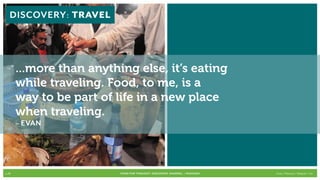 DISCOVERY: Travel




       ...more than anything else, it’s eating
       while traveling. Food, to me, is a
       way to be part of life in a new place
       when traveling.
       – EVAN




p.28                      FOOD FOR THOUGHT: Discovery, SHARING, + Passions   Cook // Peterson // Radecki // Yin
 