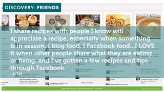 DISCOVERY: FRIENDS



       I share recipes with people I know will
       appreciate a recipe, especially when something
       is in season. I blog food. I Facebook food...I LOVE
       it when other people share what they are eating
       or fixing, and I’ve gotten a few recipes and tips
       through Facebook.
       – LORI


p.29                     FOOD FOR THOUGHT: Discovery, SHARING, + Passions   Cook // Peterson // Radecki // Yin
 