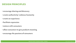 Design Principles

   • encourage sharing and discovery
   • create authenticity/ embrace humanity
   • create an experience
   • facilitate expression
   • mature with consumers
   • allow consumers to give products meaning
   • encourage the passions of consumers


p.41                               FOOD FOR THOUGHT: Discovery, SHARING, + Passions   Cook // Peterson // Radecki // Yin
 