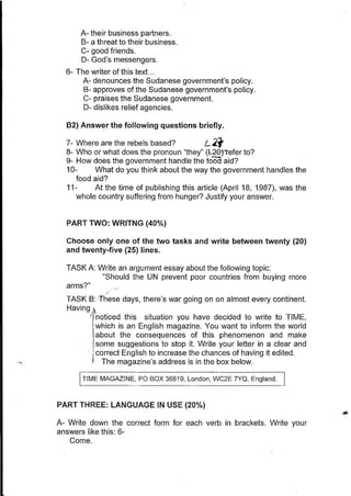 A- their business partners.
8- a threat to their business.
C- good friends.
D- God's messengers.
6- The writer of this text. ..
A- denounces the Sudanese government's policy.
8- approves of the Sudanese government's policy.
C- praises the Sudanese government.
D- dislikes relief agencies.
82) Answer the following questions briefly.
7- Where are the rebels based? L.21'
8- Who or what does the pronoun "they" (b20rrefer to?
9- How does the government handle the foOd aid?
10- What do you think about the way the government handles the
food aid?
11- At the time of publishing this article (April 18, 1987), was the
whole country suffering from hunger? Justify your answer.
PART TWO: WRITNG (40%)
Choose only one of the two tasks and write between twenty (20)
and twenty-five (25) lines.
TASK A: Write an argument essay about the following topic:
"Should the UN prevent poor countries from buying more
arms?"
-
TASK B: 'These days, there's war going on on almost every continent.
Having /1
'Inoticed this situation you have decided to write to TIME,
which is an English magazine. You want to inform the world
about the consequences of this phenomenon and make
some suggestions to stop it. Write your letter in a clear and
. j correct English to increase the chances of having it edited.
I The magazine's address is in the box below.
TIME MAGAZINE, PO BOX 36819, London, WC2E 7YQ, England.
PART THREE: LANGUAGE IN USE (20%)
A- Write down the correct form for each verb in brackets. Write your
answers like this: 6-
Come.
 