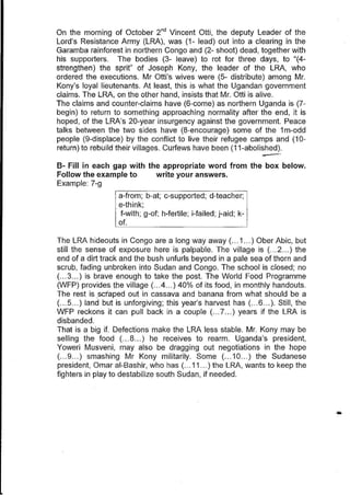 On the morning of October 2nd
Vincent OUi, the deputy Leader of the
Lord's Resistance Army (LRA), was (1- lead) out into a clearing in the
Garamba rainforest in northern Congo and (2- shoot) dead, together with
his supporters. The bodies (3- leave) to rot for three days, to "(4-
strengthen) the sprit" of Joseph Kony, the leader of the LRA, who
ordered the executions. Mr Otti's wives were (5- distribute) among Mr.
Kony's loyal lieutenants. At least, this is what the Ugandan government
claims. The LRA, on the other hand, insists that Mr. Otti is alive.
The claims and counter-claims have (6-come) as northern Uganda is (7-
begin) to return to something approaching normality after the end, it is
hoped, of the LRA's 20-year insurgency against the government. Peace
talks between the two sides have (8-encourage) some of the 1m-odd
people (9-displace) by the conflict to live their refugee camps and (10-
return) to rebuild their villages. Curfews have been (11-abolished).
-8- Fill in each gap with the appropriate word from the box below.
Follow the example to write your answers.
Example: 7-g
a-from; boat; c-supported; d-teacher;
e-think;
f-with; g-of; h-fertile; i-failed; j-aid; k-
of.
The LRA hideouts in Congo are a long way away (... 1... ) Ober Abic, but
still the sense of exposure here is palpable. The village is (.. .2... ) the
end of a dirt track and the bush unfurls beyond in a pale sea of thorn and
scrub, fading unbroken into Sudan and Congo. The school is closed; no
(.. .3... ) is brave enough to take the post. The World Food Programme
(WFP) provides.the village (... 4... ) 40% of its food, in monthly handouts.
The rest is scfaped out in cassava and banana from what should be a
(... 5... ) land but is unforgiving; this year's harvest has (...6... ). Still, the
WFP reckons it can pull back in a couple (.. .7.. .) years if the LRA is
disbanded.
That is a big if. Defections make the LRA less stable. Mr. Kony may be
selling the food (... 8.. .) he receives to rearm. Uganda's president,
Yoweri Musveni, may also be dragging out negotiations in the hope
(... 9... ) smashing Mr Kony militarily. Some (... 10... ) the Sudanese
president, Omar al-Bashir, who has (... 11 ... ) the LRA, wants to keep the
fighters in play to destabilize south Sudan, if needed.
 