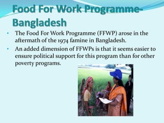 •   The Food For Work Programme (FFWP) arose in the
    aftermath of the 1974 famine in Bangladesh.
•   An added dimension of FFWPs is that it seems easier to
    ensure political support for this program than for other
    poverty programs.
 
