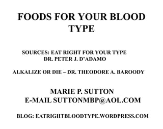 FOODS FOR YOUR BLOOD
         TYPE

  SOURCES: EAT RIGHT FOR YOUR TYPE
        DR. PETER J. D’ADAMO

ALKALIZE OR DIE – DR. THEODORE A. BAROODY


         MARIE P. SUTTON
   E-MAIL SUTTONMBP@AOL.COM

 BLOG: EATRIGHTBLOODTYPE.WORDPRESS.COM
 