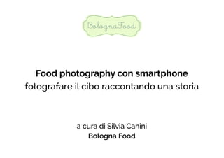 Food photography con smartphone 
fotografare il cibo raccontando una storia 
a cura di Silvia Canini 
Bologna Food 
 