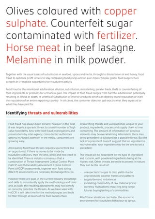 Together with the usual cases of substitution in seafood, spices and herbs, through to diluted olive oil and honey, food
fraud to optimize profit is here to stay. Increasing food prices and an ever more complex global food supply chain
present an irresistible opportunity for fraudulent activity.
Food fraud is the intentional adulteration, dilution, substitution, mislabelling, parallel trade, theft or counterfeiting of
food ingredients or products for a financial gain. The impact of food fraud ranges from harmful adulteration potentially
resulting in illness or death, to unethical substitution of inferior products which can destroy brand reputation or even
the reputation of an entire exporting country. In all cases, the consumer does not get exactly what they expected or
what they have paid for.
Identifying threats and vulnerabilities
Food fraud has always been present, however in the past
it was largely a sporadic threat to a small number of high
value food items. And, with food fraud investigations and
prosecutions by inter-agency, cross-border authorities
getting increased attention in the media, consumers are
growing wary.
Anticipating food fraud threats requires you to think like
an opportunist. If there is money to be made by
fraudulent activities, then the who, when and how need to
be identified. There is industry consensus that a
combination of Threat Assessment Critical Control Point
(TACCP) and Vulnerability Assessment Critical Control
Point (VACCP) assessments, together with food safety
(HACCP) assessments are necessary to manage this risk.
However there are gaps in the current industry knowledge
and skills to consistently apply the methodology and tools
and, as such, the resulting assessments may not identify
or correctly prioritize the threats. As we have seen with
HACCP, it will take time for the methodologies and tools
to filter through all levels of the food supply chain.
Researching threats and vulnerabilities unique to your
product, ingredients, process and supply chain is time
consuming. The amount of information on previous
incidents may be overwhelming. Alternately, there may
be no precedent to substantiate a possible threat. But the
lack of a precedent doesn’t suggest that an ingredient is
not vulnerable. Your ingredient may be the one to set a
precedent.
The threat will be dependent on the type of ingredient
and its form, with powdered ingredients being at the
highest risk. Other threats are more economic in nature.
They can be the result of:
unexpected changes to crop yields due to
unpredictable weather trends and patterns
supply/demand imbalances
escalating commodity of raw material prices
currency fluctuations impacting long-range
futures buying/selling of commodities
All of these situations can foster the economic
environment for fraudulent behaviour to sprout.
Olives coloured with copper
sulphate. Counterfeit sugar
contaminated with fertilizer.
Horse meat in beef lasagne.
Melamine in milk powder.
 