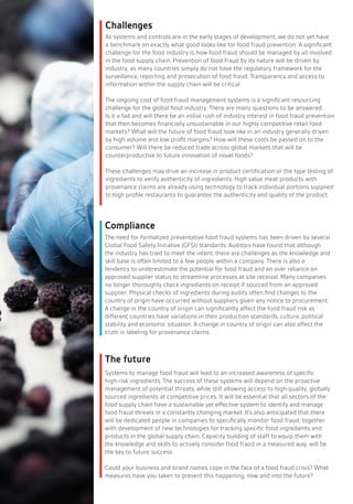The need for formalized preventative food fraud systems has been driven by several
Global Food Safety Initiative (GFSI) standards. Auditors have found that although
the industry has tried to meet the intent, there are challenges as the knowledge and
skill base is often limited to a few people within a company. There is also a
tendency to underestimate the potential for food fraud and an over reliance on
approved supplier status to streamline processes at site receival. Many companies
no longer thoroughly check ingredients on receipt if sourced from an approved
supplier. Physical checks of ingredients during audits often find changes to the
country of origin have occurred without suppliers given any notice to procurement.
A change in the country of origin can significantly affect the food fraud risk as
different countries have variations in their production standards, culture, political
stability and economic situation. A change in country of origin can also affect the
truth in labeling for provenance claims.
As systems and controls are in the early stages of development, we do not yet have
a benchmark on exactly what good looks like for food fraud prevention. A significant
challenge for the food industry is how food fraud should be managed by all involved
in the food supply chain. Prevention of food fraud by its nature will be driven by
industry, as many countries simply do not have the regulatory framework for the
surveillance, reporting and prosecution of food fraud. Transparency and access to
information within the supply chain will be critical.
The ongoing cost of food fraud management systems is a significant resourcing
challenge for the global food industry. There are many questions to be answered.
Is it a fad and will there be an initial rush of industry interest in food fraud prevention
that then becomes financially unsustainable in our highly competitive retail food
markets? What will the future of food fraud look like in an industry generally driven
by high volume and low profit margins? How will these costs be passed on to the
consumer? Will there be reduced trade across global markets that will be
counterproductive to future innovation of novel foods?
These challenges may drive an increase in product certification or the type testing of
ingredients to verify authenticity of ingredients. High value meat products with
provenance claims are already using technology to track individual portions supplied
to high profile restaurants to guarantee the authenticity and quality of the product.
Systems to manage food fraud will lead to an increased awareness of specific
high-risk ingredients. The success of these systems will depend on the proactive
management of potential threats, while still allowing access to high-quality, globally
sourced ingredients at competitive prices. It will be essential that all sectors of the
food supply chain have a sustainable yet effective system to identify and manage
food fraud threats in a constantly changing market. It’s also anticipated that there
will be dedicated people in companies to specifically monitor food fraud, together
with development of new technologies for tracking specific food ingredients and
products in the global supply chain. Capacity building of staff to equip them with
the knowledge and skills to actively consider food fraud in a measured way, will be
the key to future success.
Could your business and brand names cope in the face of a food fraud crisis? What
measures have you taken to prevent this happening, now and into the future?
Challenges
Compliance
The future
 