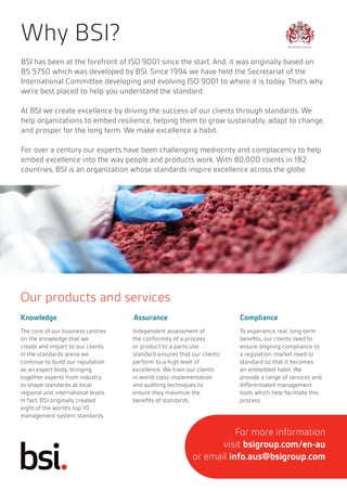 BSI has been at the forefront of ISO 9001 since the start. And, it was originally based on
BS 5750 which was developed by BSI. Since 1994 we have held the Secretariat of the
International Committee developing and evolving ISO 9001 to where it is today. That’s why
we’re best placed to help you understand the standard.
At BSI we create excellence by driving the success of our clients through standards. We
help organizations to embed resilience, helping them to grow sustainably, adapt to change,
and prosper for the long term. We make excellence a habit.
For over a century our experts have been challenging mediocrity and complacency to help
embed excellence into the way people and products work. With 80,000 clients in 182
countries, BSI is an organization whose standards inspire excellence across the globe.
Why BSI?
Our products and services
Knowledge Assurance Compliance
The core of our business centres
on the knowledge that we
create and impart to our clients.
In the standards arena we
continue to build our reputation
as an expert body, bringing
together experts from industry
to shape standards at local,
regional and international levels.
In fact, BSI originally created
eight of the world’s top 10
management system standards.
Independent assessment of
the conformity of a process
or product to a particular
standard ensures that our clients
perform to a high level of
excellence. We train our clients
in world-class implementation
and auditing techniques to
ensure they maximize the
benefits of standards.
To experience real, long-term
benefits, our clients need to
ensure ongoing compliance to
a regulation, market need or
standard so that it becomes
an embedded habit. We
provide a range of services and
differentiated management
tools which help facilitate this
process.
For more information
visit bsigroup.com/en-au
or email info.aus@bsigroup.com
 