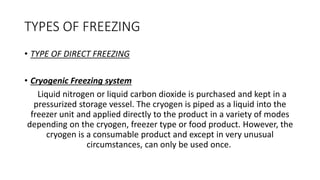 TYPES OF FREEZING
• TYPE OF DIRECT FREEZING
• Cryogenic Freezing system
Liquid nitrogen or liquid carbon dioxide is purchased and kept in a
pressurized storage vessel. The cryogen is piped as a liquid into the
freezer unit and applied directly to the product in a variety of modes
depending on the cryogen, freezer type or food product. However, the
cryogen is a consumable product and except in very unusual
circumstances, can only be used once.
 