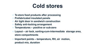 Cold stores
 To store food products after processing
 Prefabricated insulated panels
 Air tight door in sandwich construction
 Safety anti-locking arrangement
 Temperatures – positive or sub-zero
 Layout – air lock, sorting-cum-intermediate storage area,
store compartments
 Important points – temperature, RH, air motion,
product mix, duration
 