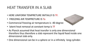 HEAT TRANSFER IN A SLAB
• HERE UNIFORM TEMPRETURE INITIALLY IS TF.
• FREEZING AIR TEMPRETURE IS Ta
• Commercial freezing air temperature is -40 degree
• latent heat removal at constant temp is Tf
• As Planck assumed that heat transfer is only one dimensional
therefore thus therefore a slab represent the liquid food inside one
dimensional slab only.
• One dimensional can be in a sphere or in a infinitely long cylinder.
 
