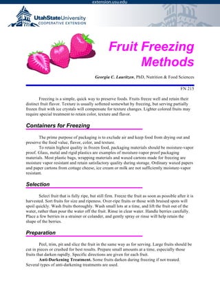 Fruit Freezing
Methods
Georgia C. Lauritzen, PhD, Nutrition & Food Sciences
FN 215
Freezing is a simple, quick way to preserve foods. Fruits freeze well and retain their
distinct fruit flavor. Texture is usually softened somewhat by freezing, but serving partially
frozen fruit with ice crystals will compensate for texture changes. Lighter colored fruits may
require special treatment to retain color, texture and flavor.
Containers for Freezing
The prime purpose of packaging is to exclude air and keep food from drying out and
preserve the food value, flavor, color, and texture.
To retain highest quality in frozen food, packaging materials should be moisture-vapor
proof. Glass, metal and rigid plastics are examples of moisture-vapor proof packaging
materials. Most plastic bags, wrapping materials and waxed cartons made for freezing are
moisture vapor resistant and retain satisfactory quality during storage. Ordinary waxed papers
and paper cartons from cottage cheese, ice cream or milk are not sufficiently moisture-vapor
resistant.
Selection
Select fruit that is fully ripe, but still firm. Freeze the fruit as soon as possible after it is
harvested. Sort fruits for size and ripeness. Over-ripe fruits or those with bruised spots will
spoil quickly. Wash fruits thoroughly. Wash small lots at a time, and lift the fruit out of the
water, rather than pour the water off the fruit. Rinse in clear water. Handle berries carefully.
Place a few berries in a strainer or colander, and gently spray or rinse will help retain the
shape of the berries.
Preparation
Peel, trim, pit and slice the fruit in the same way as for serving. Large fruits should be
cut in pieces or crushed for best results. Prepare small amounts at a time, especially those
fruits that darken rapidly. Specific directions are given for each fruit.
Anti-Darkening Treatment. Some fruits darken during freezing if not treated.
Several types of anti-darkening treatments are used.
 