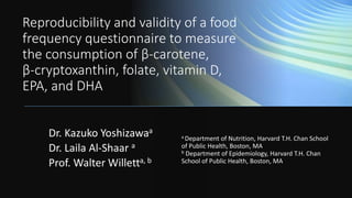 Reproducibility and validity of a food
frequency questionnaire to measure
the consumption of β-carotene,
β-cryptoxanthin, folate, vitamin D,
EPA, and DHA
a Department of Nutrition, Harvard T.H. Chan School
of Public Health, Boston, MA
b Department of Epidemiology, Harvard T.H. Chan
School of Public Health, Boston, MA
Dr. Kazuko Yoshizawaa
Dr. Laila Al-Shaar a
Prof. Walter Willetta, b
 