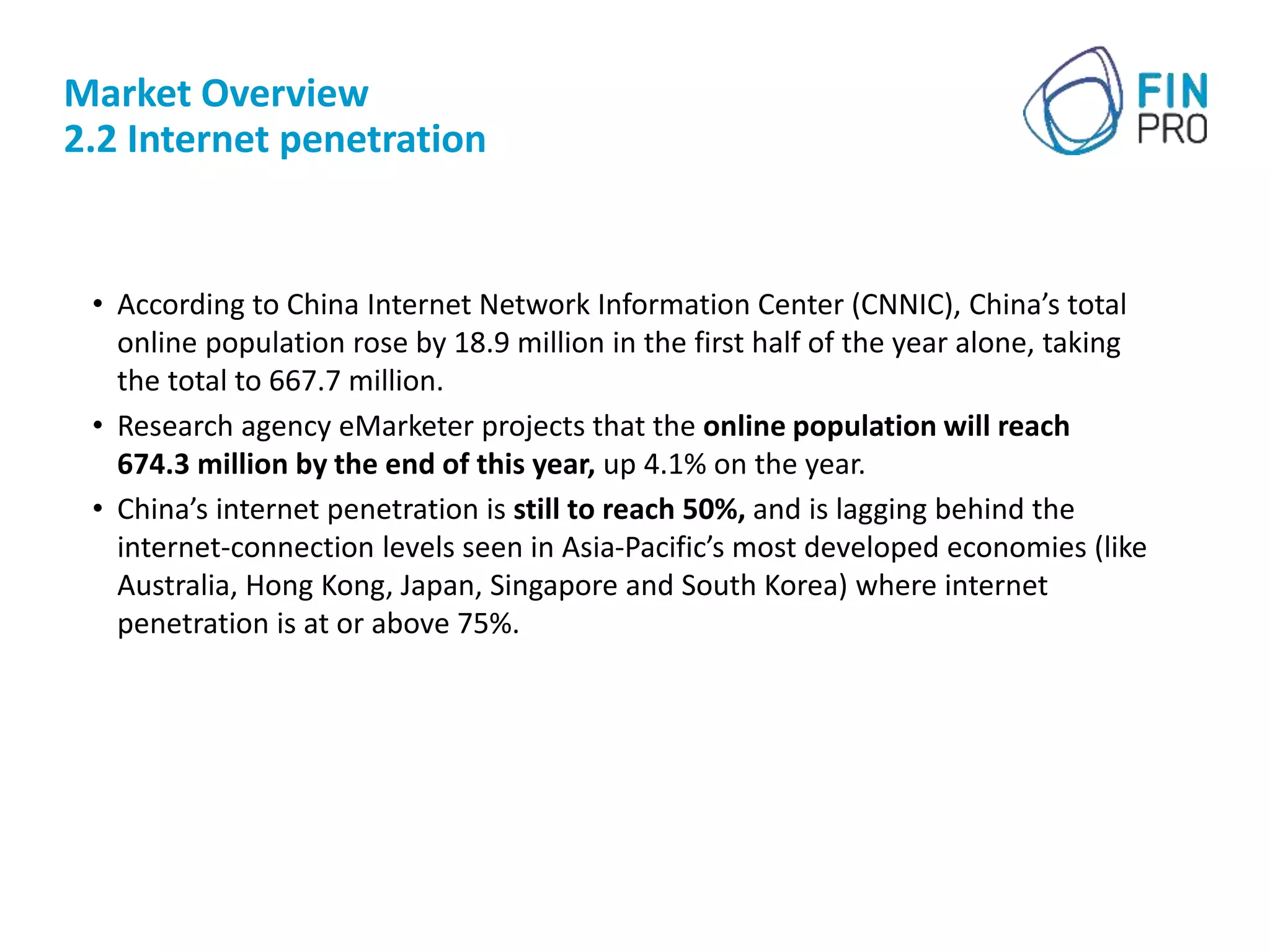 Market Overview
2.2 Internet penetration
• According to China Internet Network Information Center (CNNIC), China’s total
online population rose by 18.9 million in the first half of the year alone, taking
the total to 667.7 million.
• Research agency eMarketer projects that the online population will reach
674.3 million by the end of this year, up 4.1% on the year.
• China’s internet penetration is still to reach 50%, and is lagging behind the
internet-connection levels seen in Asia-Pacific’s most developed economies (like
Australia, Hong Kong, Japan, Singapore and South Korea) where internet
penetration is at or above 75%.
 