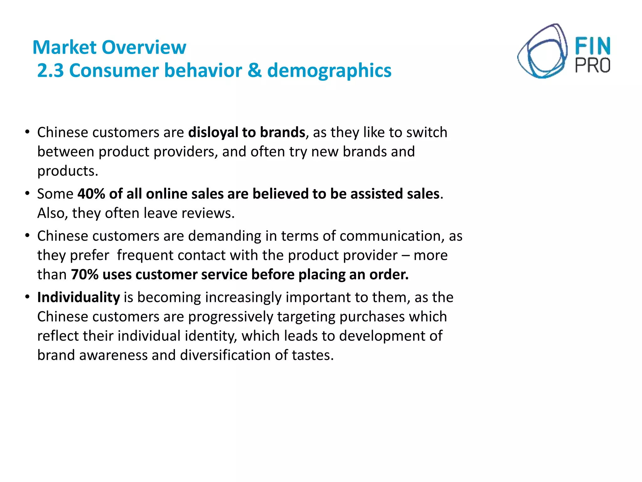 Market Overview
2.3 Consumer behavior & demographics
• Chinese customers are disloyal to brands, as they like to switch
between product providers, and often try new brands and
products.
• Some 40% of all online sales are believed to be assisted sales.
Also, they often leave reviews.
• Chinese customers are demanding in terms of communication, as
they prefer frequent contact with the product provider – more
than 70% uses customer service before placing an order.
• Individuality is becoming increasingly important to them, as the
Chinese customers are progressively targeting purchases which
reflect their individual identity, which leads to development of
brand awareness and diversification of tastes.
 