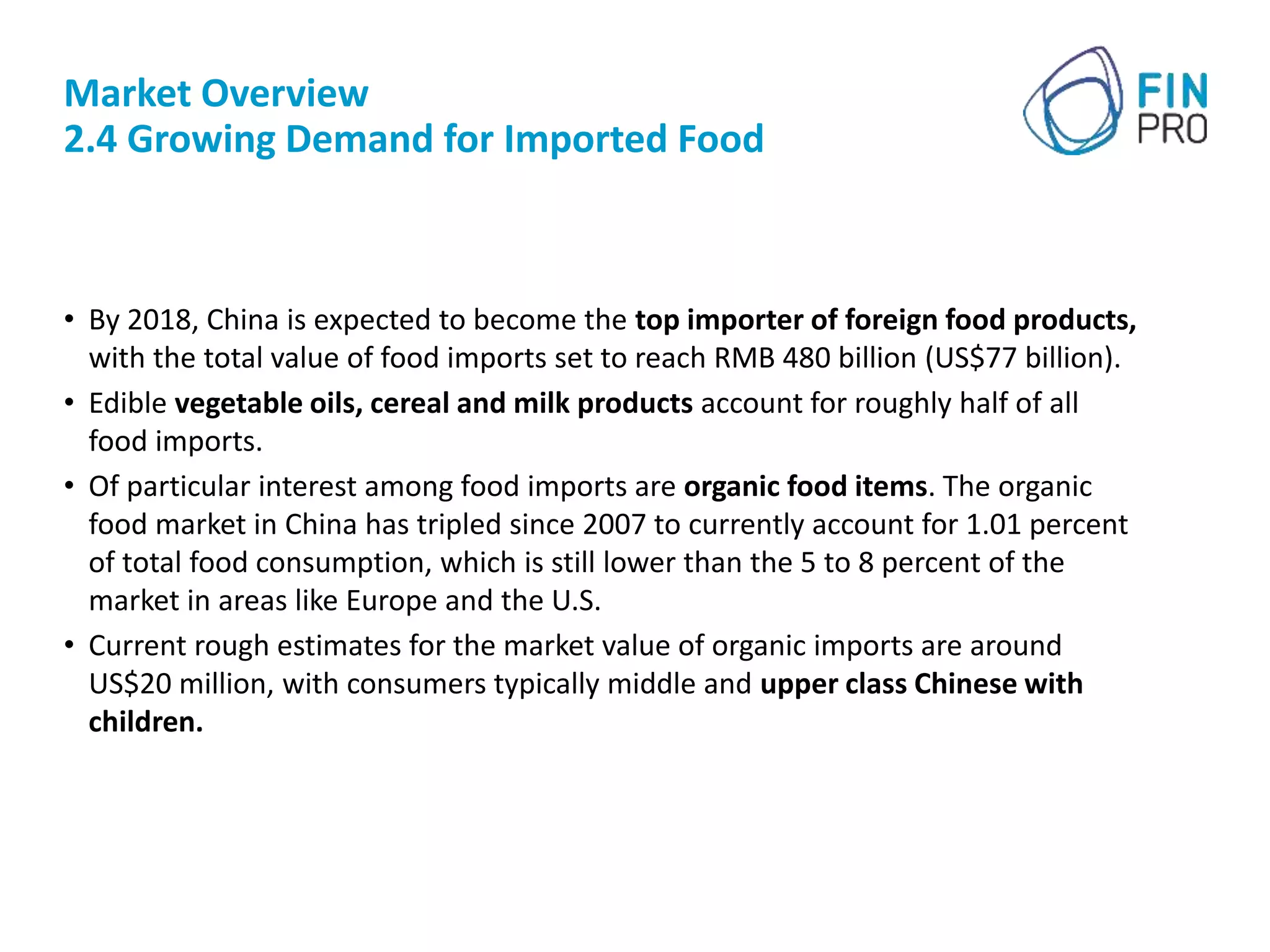 Market Overview
2.4 Growing Demand for Imported Food
• By 2018, China is expected to become the top importer of foreign food products,
with the total value of food imports set to reach RMB 480 billion (US$77 billion).
• Edible vegetable oils, cereal and milk products account for roughly half of all
food imports.
• Of particular interest among food imports are organic food items. The organic
food market in China has tripled since 2007 to currently account for 1.01 percent
of total food consumption, which is still lower than the 5 to 8 percent of the
market in areas like Europe and the U.S.
• Current rough estimates for the market value of organic imports are around
US$20 million, with consumers typically middle and upper class Chinese with
children.
 