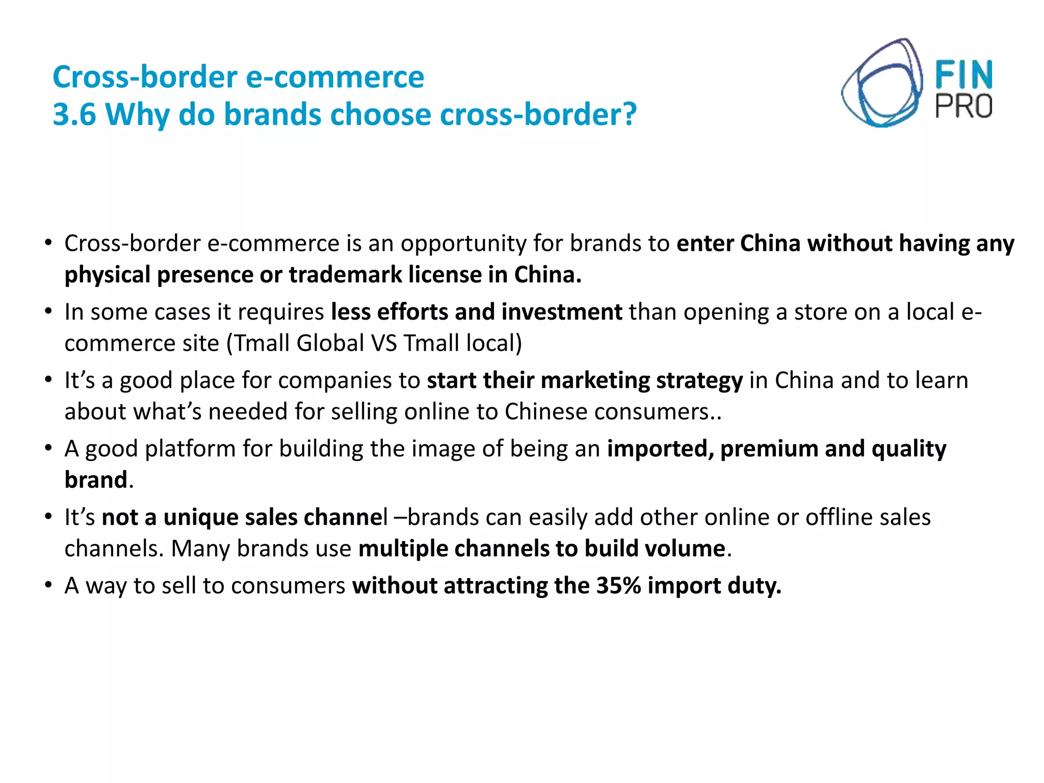 Cross-border e-commerce
3.6 Why do brands choose cross-border?
• Cross-border e-commerce is an opportunity for brands to enter China without having any
physical presence or trademark license in China.
• In some cases it requires less efforts and investment than opening a store on a local e-
commerce site (Tmall Global VS Tmall local)
• It’s a good place for companies to start their marketing strategy in China and to learn
about what’s needed for selling online to Chinese consumers..
• A good platform for building the image of being an imported, premium and quality
brand.
• It’s not a unique sales channel –brands can easily add other online or offline sales
channels. Many brands use multiple channels to build volume.
• A way to sell to consumers without attracting the 35% import duty.
 