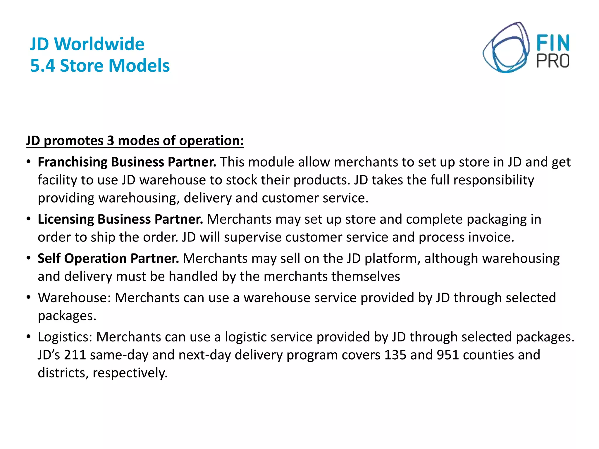 JD Worldwide
5.4 Store Models
JD promotes 3 modes of operation:
• Franchising Business Partner. This module allow merchants to set up store in JD and get
facility to use JD warehouse to stock their products. JD takes the full responsibility
providing warehousing, delivery and customer service.
• Licensing Business Partner. Merchants may set up store and complete packaging in
order to ship the order. JD will supervise customer service and process invoice.
• Self Operation Partner. Merchants may sell on the JD platform, although warehousing
and delivery must be handled by the merchants themselves
• Warehouse: Merchants can use a warehouse service provided by JD through selected
packages.
• Logistics: Merchants can use a logistic service provided by JD through selected packages.
JD’s 211 same-day and next-day delivery program covers 135 and 951 counties and
districts, respectively.
 