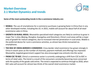 Market Overview
2.1 Market Dynamics and trends
Some of the most outstanding trends in the e-commerce industry are:
• MOBILE. The use of smartphones for e-commerce purchases is growing faster in China than in any
other developed market, including the US. In 2015, mobile will account for about half of all retail
ecommerce sales in China.
• GROWTH IN RURAL AREAS. Meanwhile specialized retail categories are likely to continue to grow in
major Tier 1 cities (Beijing, Shanghai, Guangzhou and Shenzhen), China’s rural areas will be a major
area of growth for mature categories, due to increased internet penetration in rural areas. Mobile is
the preferred device for rural e-commerce activities, as almost two-thirds transacted via
smartphones.
• THE RISE OF CROSS-BORDER E-COMMERCE. Cross-border retail ecommerce has grown strongly in
China in recent years as the number of channels, payment methods and offerings has improved.
Meanwhile, targeted government support has also encouraged new entrants into the sector
• FROM C2C TO B2C. China’s e-commerce sector is currently undergoing a shift from C2C to B2C in
terms of retail sales. The trend is a result of the consumers constantly becoming more concerned
with the quality of the goods sold online. The trend is expected to continue through to 2018, when
B2C sales will account for almost two-thirds of the overall retail ecommerce market.
 