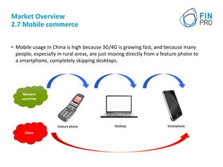 Market Overview
2.7 Mobile commerce
• Mobile usage in China is high because 3G/4G is growing fast, and because many
people, especially in rural areas, are just moving directly from a feature phone to
a smartphone, completely skipping desktops.
Feature phone Desktop
Western
countries
China
Smartphone
 