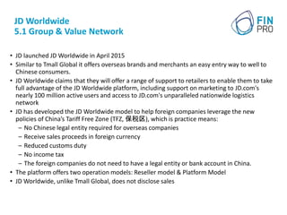 JD Worldwide
5.1 Group & Value Network
• JD launched JD Worldwide in April 2015
• Similar to Tmall Global it offers overse...