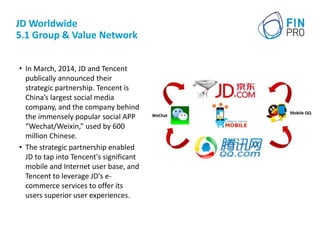 JD Worldwide
5.1 Group & Value Network
• In March, 2014, JD and Tencent
publically announced their
strategic partnership. Tencent is
China’s largest social media
company, and the company behind
the immensely popular social APP
“Wechat/Weixin,” used by 600
million Chinese.
• The strategic partnership enabled
JD to tap into Tencent's significant
mobile and Internet user base, and
Tencent to leverage JD's e-
commerce services to offer its
users superior user experiences.
 