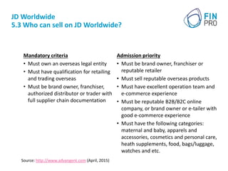 JD Worldwide
5.3 Who can sell on JD Worldwide?
Mandatory criteria
• Must own an overseas legal entity
• Must have qualification for retailing
and trading overseas
• Must be brand owner, franchiser,
authorized distributor or trader with
full supplier chain documentation
Admission priority
• Must be brand owner, franchiser or
reputable retailer
• Must sell reputable overseas products
• Must have excellent operation team and
e-commerce experience
• Must be reputable B2B/B2C online
company, or brand owner or e-tailer with
good e-commerce experience
• Must have the following categories:
maternal and baby, apparels and
accessories, cosmetics and personal care,
heath supplements, food, bags/luggage,
watches and etc.
Source: http://www.advangent.com (April, 2015)
 