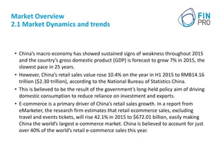 Market Overview
2.1 Market Dynamics and trends
• China’s macro economy has showed sustained signs of weakness throughout 2015
and the country’s gross domestic product (GDP) is forecast to grow 7% in 2015, the
slowest pace in 25 years.
• However, China’s retail sales value rose 10.4% on the year in H1 2015 to RMB14.16
trillion ($2.30 trillion), according to the National Bureau of Statistics China.
• This is believed to be the result of the government’s long-held policy aim of driving
domestic consumption to reduce reliance on investment and exports.
• E-commerce is a primary driver of China’s retail sales growth. In a report from
eMarketer, the research firm estimates that retail ecommerce sales, excluding
travel and events tickets, will rise 42.1% in 2015 to $672.01 billion, easily making
China the world’s largest e-commerce market. China is believed to account for just
over 40% of the world’s retail e-commerce sales this year.
 