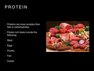 P R O T E I N
• Proteins are more complex than
fats or carbohydrates.
• Protein rich foods include the
following:
• Meat
• Eggs
• Poultry
• Fish
• Cereal
 