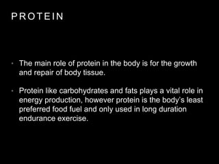 P R O T E I N
• The main role of protein in the body is for the growth
and repair of body tissue.
• Protein like carbohydrates and fats plays a vital role in
energy production, however protein is the body’s least
preferred food fuel and only used in long duration
endurance exercise.
 