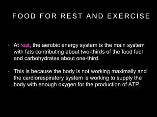 • At rest, the aerobic energy system is the main system
with fats contributing about two-thirds of the food fuel
and carbohydrates about one-third.
• This is because the body is not working maximally and
the cardiorespiratory system is working to supply the
body with enough oxygen for the production of ATP.
F O O D F O R R E S T A N D E X E R C I S E
 