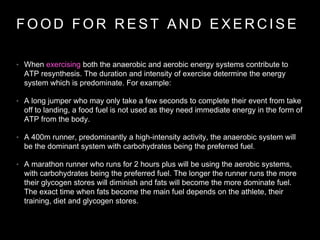 F O O D F O R R E S T A N D E X E R C I S E
• When exercising both the anaerobic and aerobic energy systems contribute to
ATP resynthesis. The duration and intensity of exercise determine the energy
system which is predominate. For example:
• A long jumper who may only take a few seconds to complete their event from take
off to landing, a food fuel is not used as they need immediate energy in the form of
ATP from the body.
• A 400m runner, predominantly a high-intensity activity, the anaerobic system will
be the dominant system with carbohydrates being the preferred fuel.
• A marathon runner who runs for 2 hours plus will be using the aerobic systems,
with carbohydrates being the preferred fuel. The longer the runner runs the more
their glycogen stores will diminish and fats will become the more dominate fuel.
The exact time when fats become the main fuel depends on the athlete, their
training, diet and glycogen stores.
 