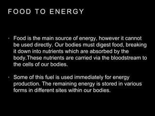 F O O D T O E N E R G Y
• Food is the main source of energy, however it cannot
be used directly. Our bodies must digest food, breaking
it down into nutrients which are absorbed by the
body.These nutrients are carried via the bloodstream to
the cells of our bodies.
• Some of this fuel is used immediately for energy
production. The remaining energy is stored in various
forms in different sites within our bodies.
 