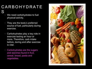 C A R B O H Y D R A T E
S
• We need carbohydrates to fuel
physical activity.
• They are the body’s preferred
source of fuel, particularly during
exercise.
• Carbohydrates play a key role in
exercise lasting an hour or
more. Therefore, carb intake
before, during and after exercise
is vital.
• Carbohydrates are the sugars
and starches found in fruit,
cereal, bread, pasta and
vegetables.
 