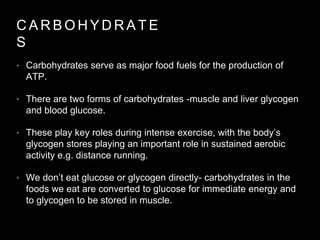• Carbohydrates serve as major food fuels for the production of
ATP.
• There are two forms of carbohydrates -muscle and liver glycogen
and blood glucose.
• These play key roles during intense exercise, with the body’s
glycogen stores playing an important role in sustained aerobic
activity e.g. distance running.
• We don’t eat glucose or glycogen directly- carbohydrates in the
foods we eat are converted to glucose for immediate energy and
to glycogen to be stored in muscle.
C A R B O H Y D R A T E
S
 