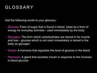 G L O S S A R Y
Add the following words to your glossary:
• Glucose- Form of sugar that is found in blood. Used as a form of
energy for everyday activities - used immediately by the body
• Glycogen- The form which carbohydrates are stored in he muscle
and liver - glucose which is not used immediately is stored in the
body as glycogen
• Insulin- A hormone that regulates the level of glucose in the blood
• Pancreas- A gland that secretes insulin in response to the increase
in blood glucose
 