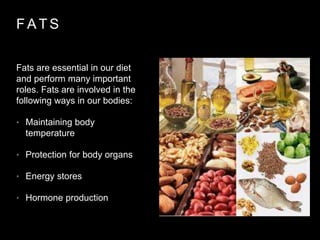 F A T S
Fats are essential in our diet
and perform many important
roles. Fats are involved in the
following ways in our bodies:
• Maintaining body
temperature
• Protection for body organs
• Energy stores
• Hormone production
 