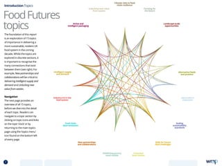 FoodFutures
topics
The foundation of this report
is an exploration of 15 topics
of importance in delivering a
more sustainable, resilient UK
food system in the coming
decade. Whilst the topics are
explored in discrete sections, it
is important to recognise the
many connections that exist
between them (see right). For
example, New partnerships and
collaborations will be critical to
delivering Intelligent supply and
demand and Unlocking new
value from wastes.
Navigation
The next page provides an
overview of all 15 topics,
before we dive into the detail
of each topic. Readers can
navigate to a topic section by
clicking on topic icons and links
on the topic ‘clock’ or by
returning to the main topics
page using the ‘topics menu’
icon found on the bottom left
of every page.
Introduction Topics
Climate risks to food
chain resilience
Farming for
the future
Unlocking new value
from wastes
Landscape-scale
opportunities
Active and
intelligent packaging
Alternative feeds
and proteins
Intelligent supply
and demand
Aquaculture
expansion
Scaling
sustainability
standards
Food chain
data revolution
New partnerships
and collaborations
Skills for future
food challenges
Industry 4.0 in the
food system
Conscious
food choices
Redefining grocery
retail models
7 TOPICSMENU CONCLUSIONSCONTENTS
 
